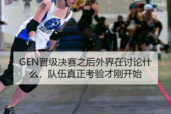 GEN晋级决赛之后外界在讨论什么，队伍真正考验才刚开始